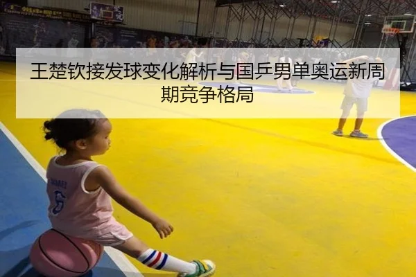 王楚钦接发球变化解析与国乒男单奥运新周期竞争格局